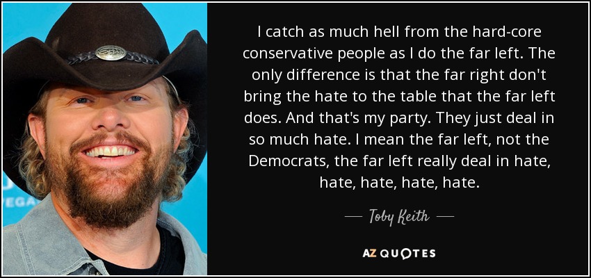 I catch as much hell from the hard-core conservative people as I do the far left. The only difference is that the far right don't bring the hate to the table that the far left does. And that's my party. They just deal in so much hate. I mean the far left, not the Democrats, the far left really deal in hate, hate, hate, hate, hate. - Toby Keith