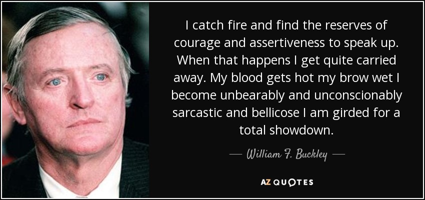 I catch fire and find the reserves of courage and assertiveness to speak up. When that happens I get quite carried away. My blood gets hot my brow wet I become unbearably and unconscionably sarcastic and bellicose I am girded for a total showdown. - William F. Buckley, Jr.