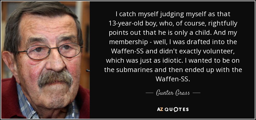 I catch myself judging myself as that 13-year-old boy, who, of course, rightfully points out that he is only a child. And my membership - well, I was drafted into the Waffen-SS and didn't exactly volunteer, which was just as idiotic. I wanted to be on the submarines and then ended up with the Waffen-SS. - Gunter Grass
