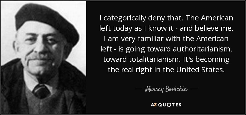 I categorically deny that. The American left today as I know it - and believe me, I am very familiar with the American left - is going toward authoritarianism, toward totalitarianism. It's becoming the real right in the United States. - Murray Bookchin