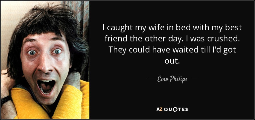 I caught my wife in bed with my best friend the other day. I was crushed. They could have waited till I'd got out. - Emo Philips