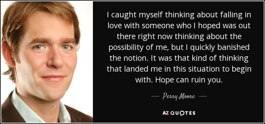 I caught myself thinking about falling in love with someone who I hoped was out there right now thinking about the possibility of me, but I quickly banished the notion. It was that kind of thinking that landed me in this situation to begin with. Hope can ruin you. - Perry Moore