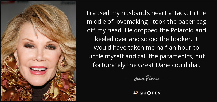 I caused my husband's heart attack. In the middle of lovemaking I took the paper bag off my head. He dropped the Polaroid and keeled over and so did the hooker. It would have taken me half an hour to untie myself and call the paramedics, but fortunately the Great Dane could dial. - Joan Rivers