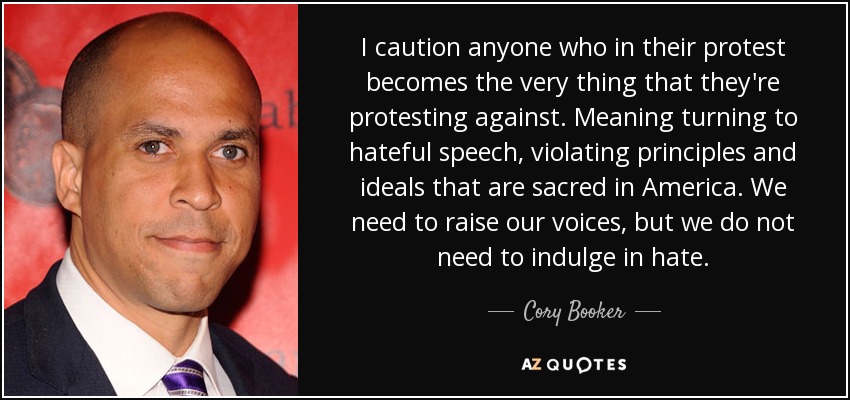 I caution anyone who in their protest becomes the very thing that they're protesting against. Meaning turning to hateful speech, violating principles and ideals that are sacred in America. We need to raise our voices, but we do not need to indulge in hate. - Cory Booker