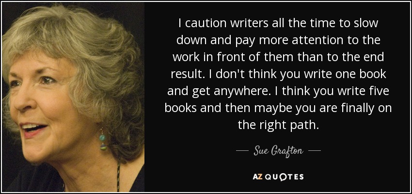 I caution writers all the time to slow down and pay more attention to the work in front of them than to the end result. I don't think you write one book and get anywhere. I think you write five books and then maybe you are finally on the right path. - Sue Grafton