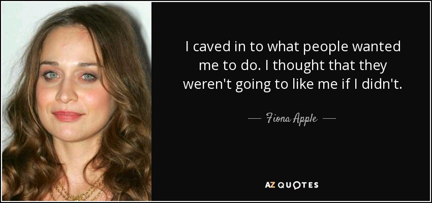 I caved in to what people wanted me to do. I thought that they weren't going to like me if I didn't. - Fiona Apple