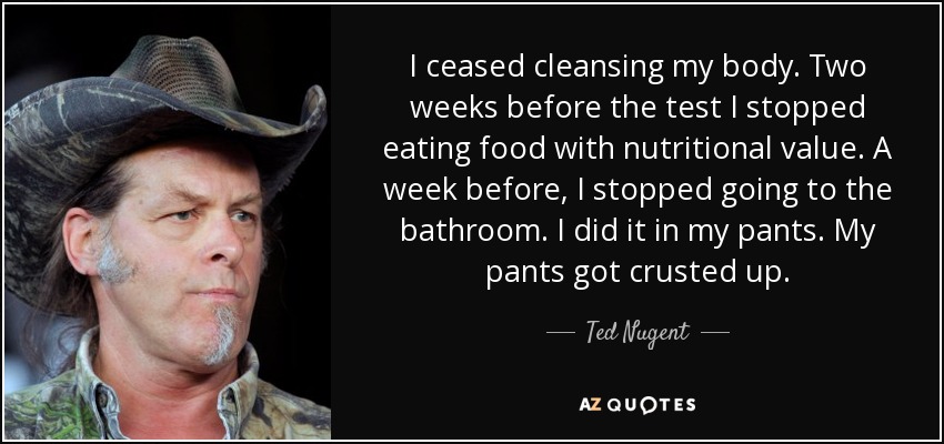 I ceased cleansing my body. Two weeks before the test I stopped eating food with nutritional value. A week before, I stopped going to the bathroom. I did it in my pants. My pants got crusted up. - Ted Nugent