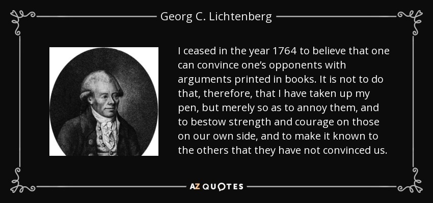 I ceased in the year 1764 to believe that one can convince one’s opponents with arguments printed in books. It is not to do that, therefore, that I have taken up my pen, but merely so as to annoy them, and to bestow strength and courage on those on our own side, and to make it known to the others that they have not convinced us. - Georg C. Lichtenberg