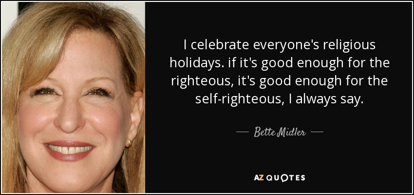 I celebrate everyone's religious holidays. if it's good enough for the righteous, it's good enough for the self-righteous, I always say. - Bette Midler