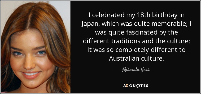 I celebrated my 18th birthday in Japan, which was quite memorable; I was quite fascinated by the different traditions and the culture; it was so completely different to Australian culture. - Miranda Kerr
