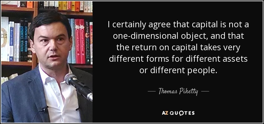 I certainly agree that capital is not a one-dimensional object, and that the return on capital takes very different forms for different assets or different people. - Thomas Piketty