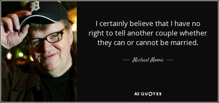 I certainly believe that I have no right to tell another couple whether they can or cannot be married. - Michael Moore
