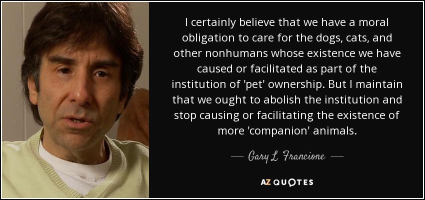 I certainly believe that we have a moral obligation to care for the dogs, cats, and other nonhumans whose existence we have caused or facilitated as part of the institution of 'pet' ownership. But I maintain that we ought to abolish the institution and stop causing or facilitating the existence of more 'companion' animals. - Gary L. Francione