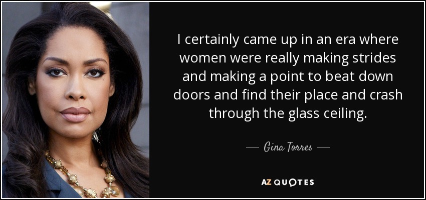 I certainly came up in an era where women were really making strides and making a point to beat down doors and find their place and crash through the glass ceiling. - Gina Torres