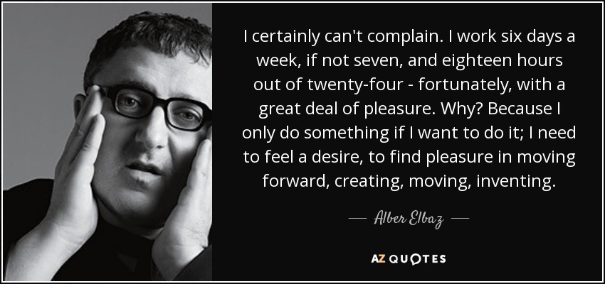 I certainly can't complain. I work six days a week, if not seven, and eighteen hours out of twenty-four - fortunately, with a great deal of pleasure. Why? Because I only do something if I want to do it; I need to feel a desire, to find pleasure in moving forward, creating, moving, inventing. - Alber Elbaz