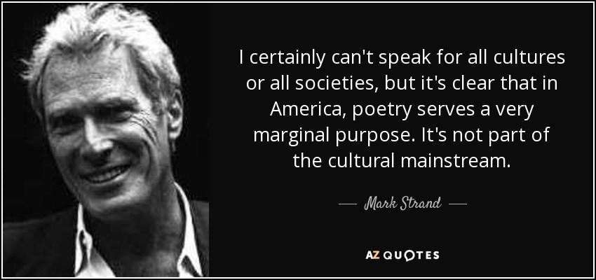 I certainly can't speak for all cultures or all societies, but it's clear that in America, poetry serves a very marginal purpose. It's not part of the cultural mainstream. - Mark Strand