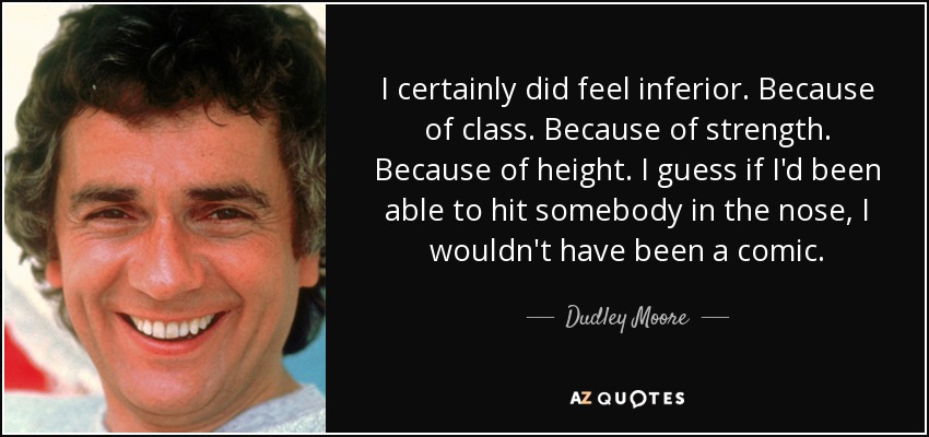 I certainly did feel inferior. Because of class. Because of strength. Because of height. I guess if I'd been able to hit somebody in the nose, I wouldn't have been a comic. - Dudley Moore