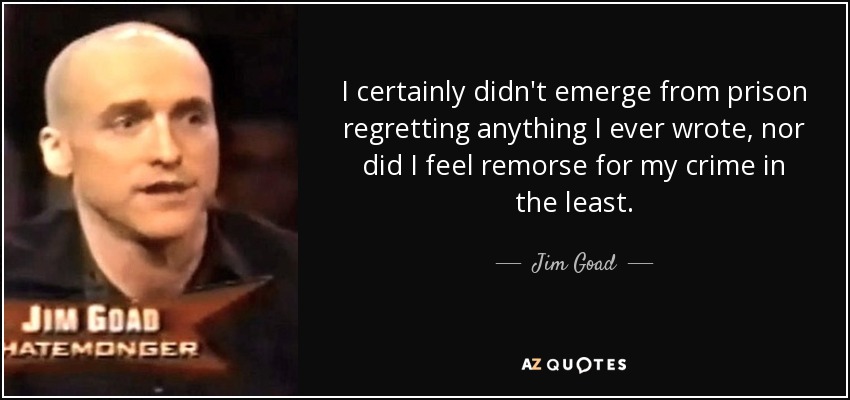 I certainly didn't emerge from prison regretting anything I ever wrote, nor did I feel remorse for my crime in the least. - Jim Goad