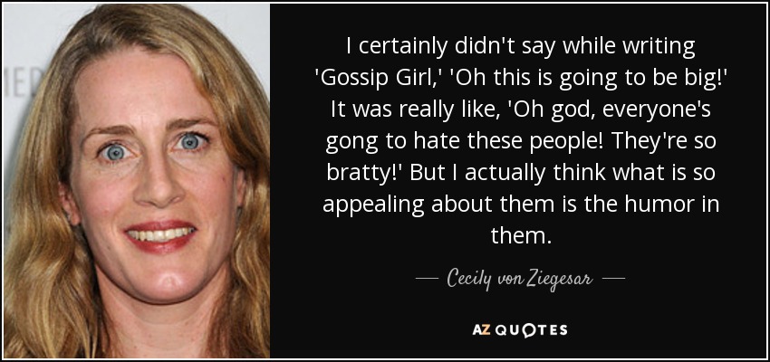 I certainly didn't say while writing 'Gossip Girl,' 'Oh this is going to be big!' It was really like, 'Oh god, everyone's gong to hate these people! They're so bratty!' But I actually think what is so appealing about them is the humor in them. - Cecily von Ziegesar
