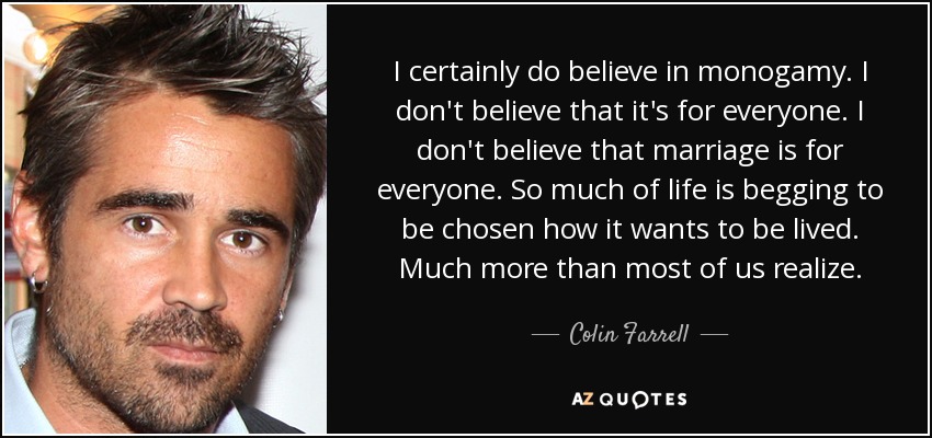 I certainly do believe in monogamy. I don't believe that it's for everyone. I don't believe that marriage is for everyone. So much of life is begging to be chosen how it wants to be lived. Much more than most of us realize. - Colin Farrell