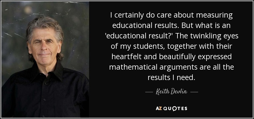 I certainly do care about measuring educational results. But what is an 'educational result?' The twinkling eyes of my students, together with their heartfelt and beautifully expressed mathematical arguments are all the results I need. - Keith Devlin