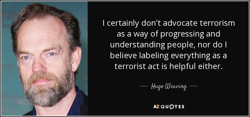 I certainly don't advocate terrorism as a way of progressing and understanding people, nor do I believe labeling everything as a terrorist act is helpful either. - Hugo Weaving