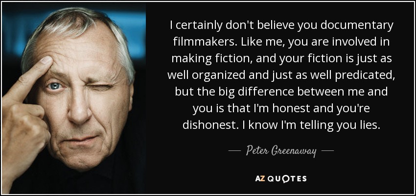 I certainly don't believe you documentary filmmakers. Like me, you are involved in making fiction, and your fiction is just as well organized and just as well predicated, but the big difference between me and you is that I'm honest and you're dishonest. I know I'm telling you lies. - Peter Greenaway