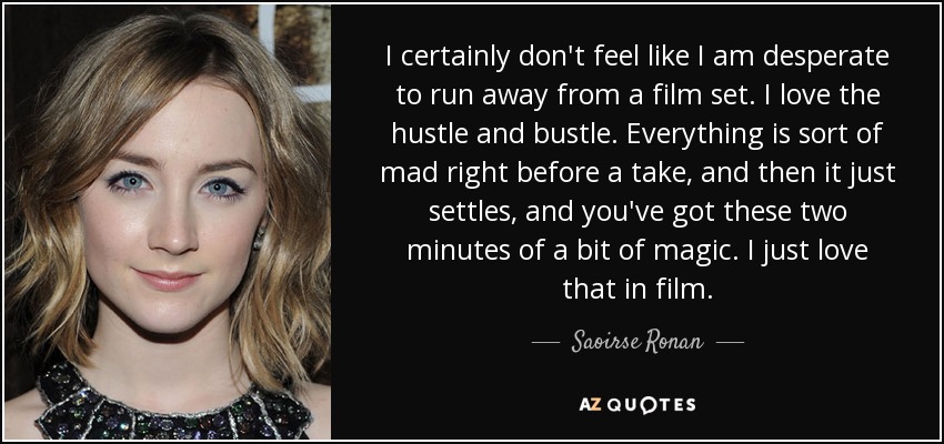 I certainly don't feel like I am desperate to run away from a film set. I love the hustle and bustle. Everything is sort of mad right before a take, and then it just settles, and you've got these two minutes of a bit of magic. I just love that in film. - Saoirse Ronan