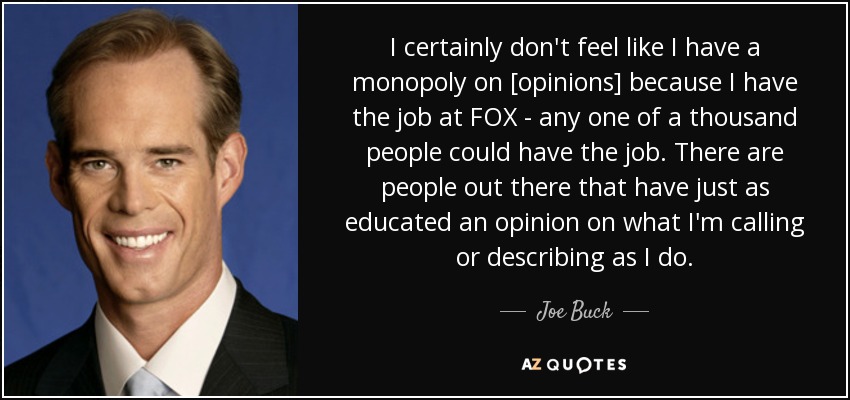 I certainly don't feel like I have a monopoly on [opinions] because I have the job at FOX - any one of a thousand people could have the job. There are people out there that have just as educated an opinion on what I'm calling or describing as I do. - Joe Buck