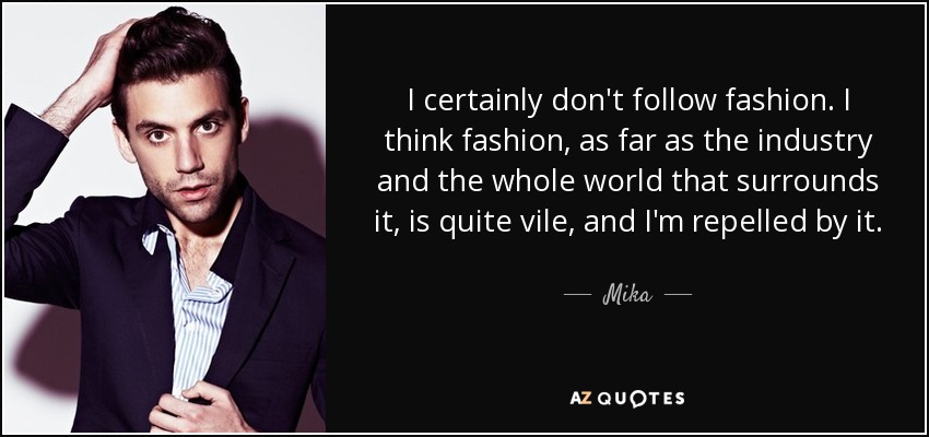 I certainly don't follow fashion. I think fashion, as far as the industry and the whole world that surrounds it, is quite vile, and I'm repelled by it. - Mika