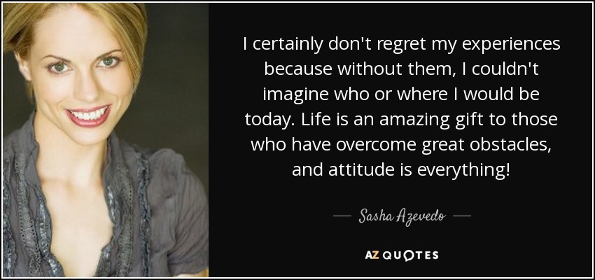 I certainly don't regret my experiences because without them, I couldn't imagine who or where I would be today. Life is an amazing gift to those who have overcome great obstacles, and attitude is everything! - Sasha Azevedo