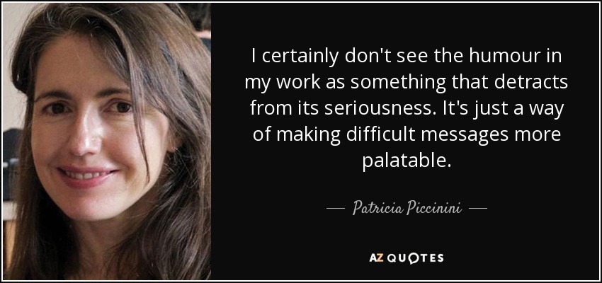I certainly don't see the humour in my work as something that detracts from its seriousness. It's just a way of making difficult messages more palatable. - Patricia Piccinini