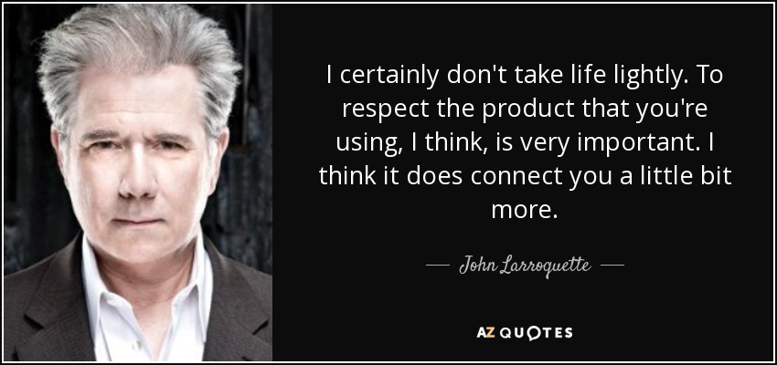 I certainly don't take life lightly. To respect the product that you're using, I think, is very important. I think it does connect you a little bit more. - John Larroquette
