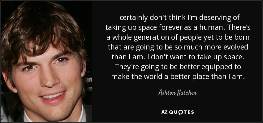 I certainly don't think I'm deserving of taking up space forever as a human. There's a whole generation of people yet to be born that are going to be so much more evolved than I am. I don't want to take up space. They're going to be better equipped to make the world a better place than I am. - Ashton Kutcher