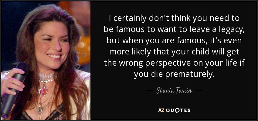 I certainly don't think you need to be famous to want to leave a legacy, but when you are famous, it's even more likely that your child will get the wrong perspective on your life if you die prematurely. - Shania Twain