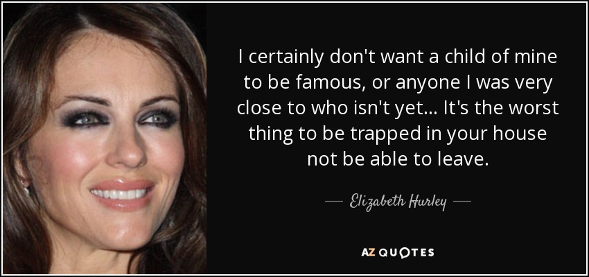 I certainly don't want a child of mine to be famous, or anyone I was very close to who isn't yet... It's the worst thing to be trapped in your house not be able to leave. - Elizabeth Hurley