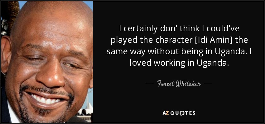 I certainly don' think I could've played the character [Idi Amin] the same way without being in Uganda. I loved working in Uganda. - Forest Whitaker