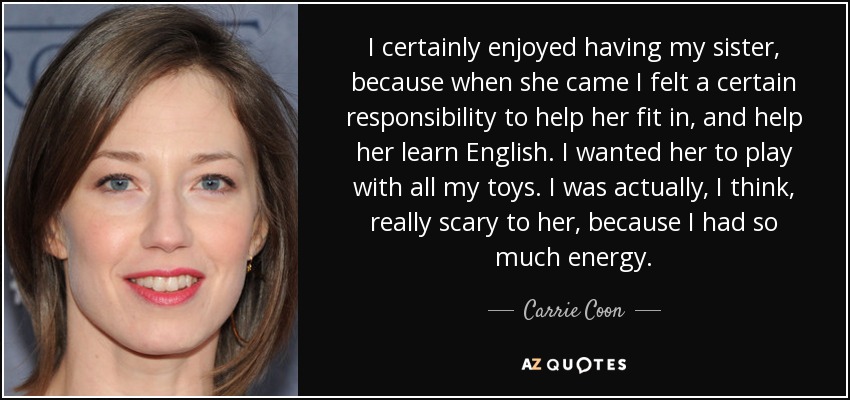 I certainly enjoyed having my sister, because when she came I felt a certain responsibility to help her fit in, and help her learn English. I wanted her to play with all my toys. I was actually, I think, really scary to her, because I had so much energy. - Carrie Coon