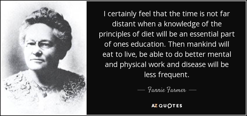I certainly feel that the time is not far distant when a knowledge of the principles of diet will be an essential part of ones education. Then mankind will eat to live, be able to do better mental and physical work and disease will be less frequent. - Fannie Farmer
