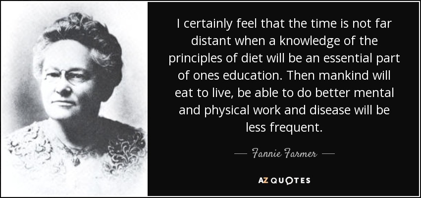 I certainly feel that the time is not far distant when a knowledge of the principles of diet will be an essential part of ones education. Then mankind will eat to live, be able to do better mental and physical work and disease will be less frequent. - Fannie Farmer