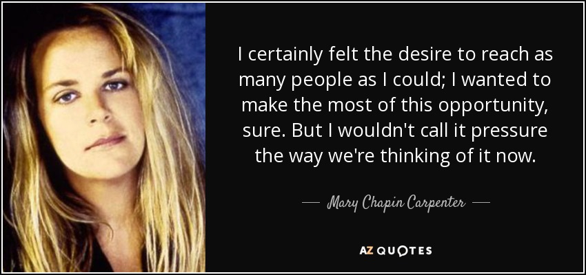 I certainly felt the desire to reach as many people as I could; I wanted to make the most of this opportunity, sure. But I wouldn't call it pressure the way we're thinking of it now. - Mary Chapin Carpenter