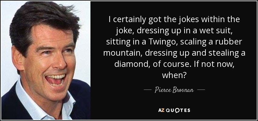 I certainly got the jokes within the joke, dressing up in a wet suit, sitting in a Twingo, scaling a rubber mountain, dressing up and stealing a diamond, of course. If not now, when? - Pierce Brosnan