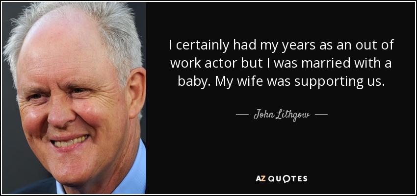 I certainly had my years as an out of work actor but I was married with a baby. My wife was supporting us. - John Lithgow