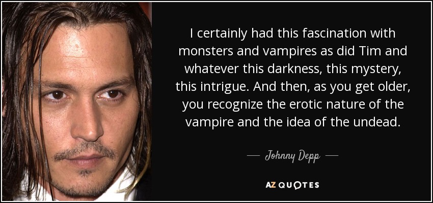 I certainly had this fascination with monsters and vampires as did Tim and whatever this darkness, this mystery, this intrigue. And then, as you get older, you recognize the erotic nature of the vampire and the idea of the undead. - Johnny Depp