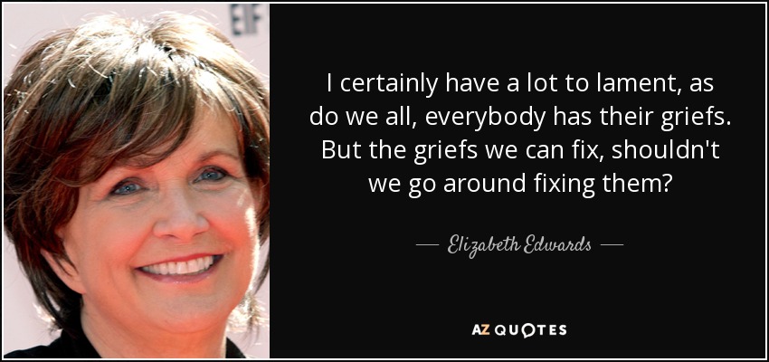 I certainly have a lot to lament, as do we all, everybody has their griefs. But the griefs we can fix, shouldn't we go around fixing them? - Elizabeth Edwards