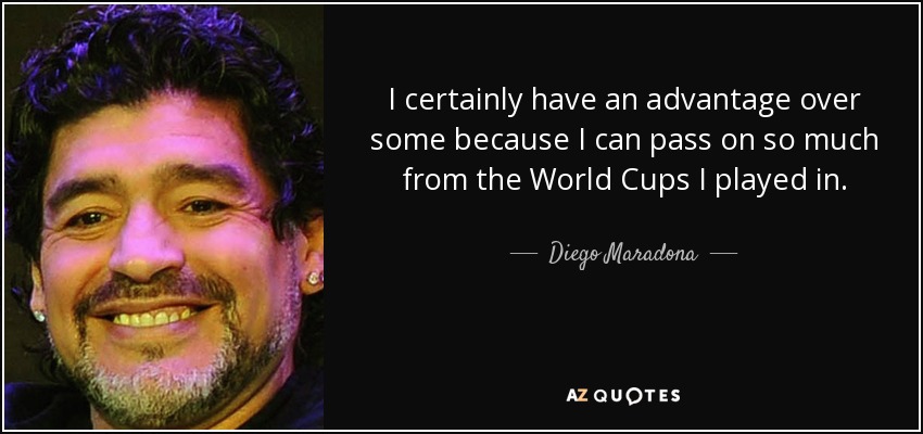 I certainly have an advantage over some because I can pass on so much from the World Cups I played in. - Diego Maradona