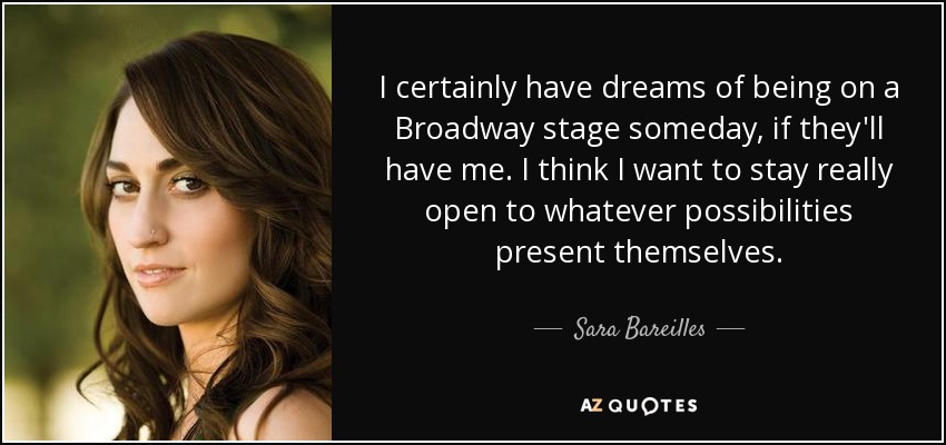 I certainly have dreams of being on a Broadway stage someday, if they'll have me. I think I want to stay really open to whatever possibilities present themselves. - Sara Bareilles