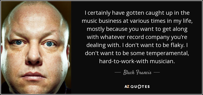 I certainly have gotten caught up in the music business at various times in my life, mostly because you want to get along with whatever record company you're dealing with. I don't want to be flaky. I don't want to be some temperamental, hard-to-work-with musician. - Black Francis