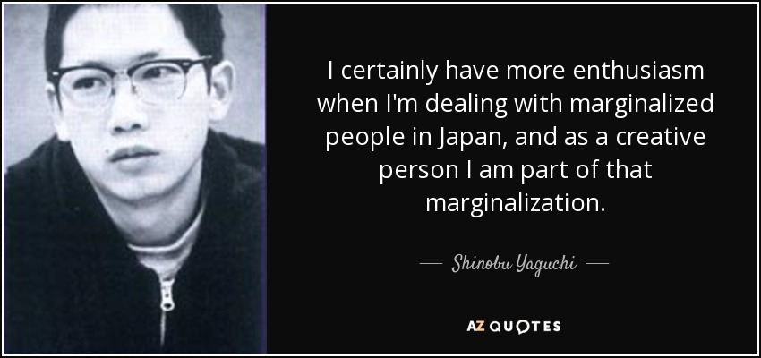 I certainly have more enthusiasm when I'm dealing with marginalized people in Japan, and as a creative person I am part of that marginalization. - Shinobu Yaguchi