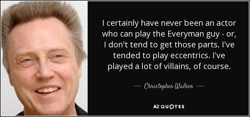 I certainly have never been an actor who can play the Everyman guy - or, I don't tend to get those parts. I've tended to play eccentrics. I've played a lot of villains, of course. - Christopher Walken